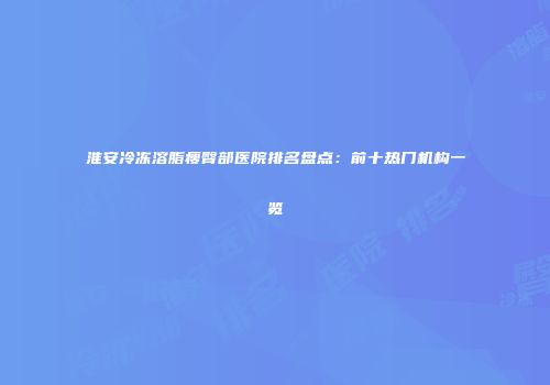 淮安冷冻溶脂瘦臀部医院排名盘点：前十热门机构一览