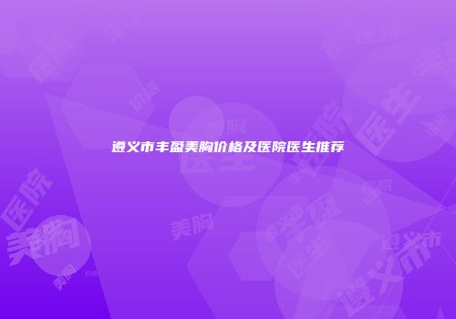 遵义市丰盈美胸价格及医院医生推荐