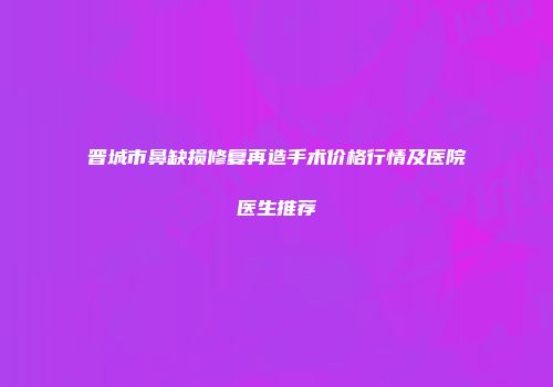 晋城市鼻缺损修复再造手术价格行情及医院医生推荐