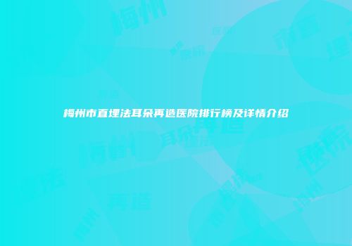 梅州市直埋法耳朵再造医院排行榜及详情介绍