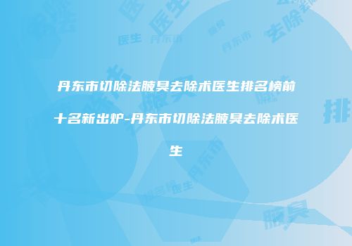 丹东市切除法腋臭去除术医生排名榜前十名新出炉-丹东市切除法腋臭去除术医生