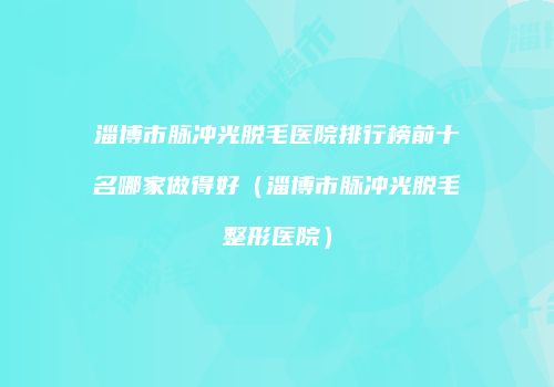 淄博市脉冲光脱毛医院排行榜前十名哪家做得好（淄博市脉冲光脱毛整形医院）
