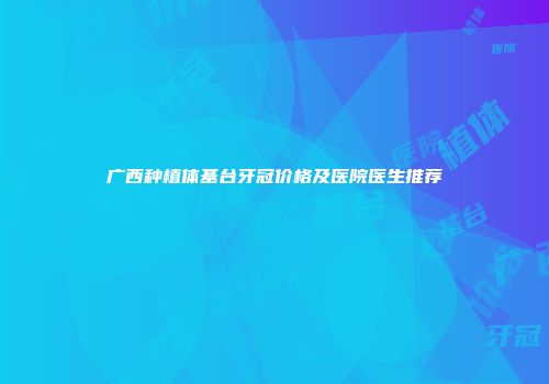 广西种植体基台牙冠价格及医院医生推荐