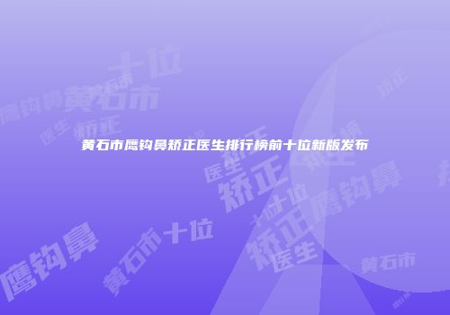 黄石市鹰钩鼻矫正医生排行榜前十位新版发布