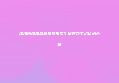 漯河市嘟嘟唇纹唇整形医生排名及手术价格分析