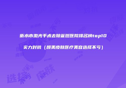 衡水市激光手术去除雀斑医院排名榜top10实力对抗（颜美皮肤医疗美容选择不亏）
