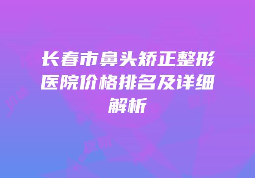 长春市鼻头矫正整形医院价格排名及详细解析