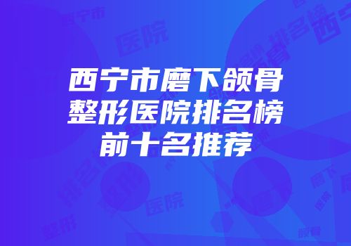西宁市磨下颌骨整形医院排名榜前十名推荐