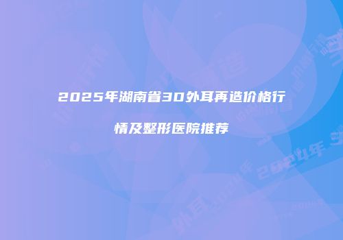 2025年湖南省3D外耳再造价格行情及整形医院推荐
