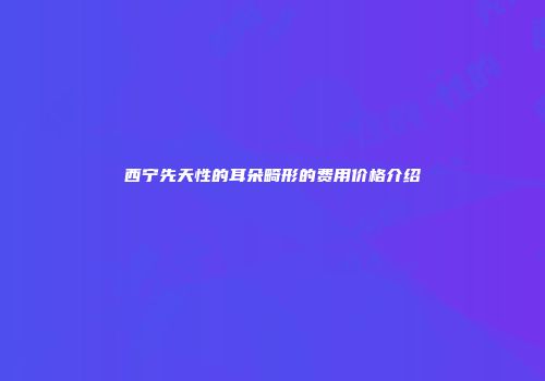 西宁先天性的耳朵畸形的费用价格介绍