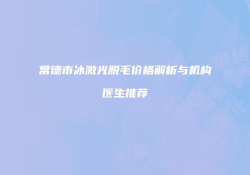 常德市冰激光脱毛价格解析与机构医生推荐