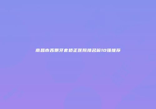 南昌市舌侧牙套矫正医院排名前10强推荐