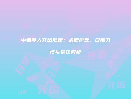中老年人牙齿健康：术后护理、日常习惯与误区解析