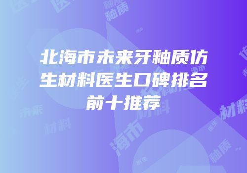 北海市未来牙釉质仿生材料医生口碑排名前十推荐