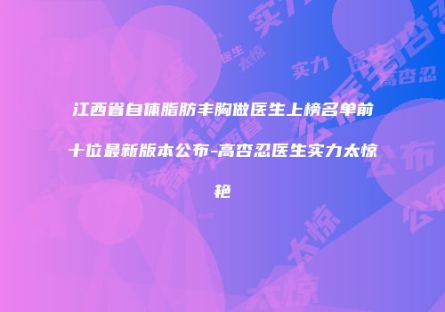 江西省自体脂肪丰胸做医生上榜名单前十位最新版本公布-高杏忍医生实力太惊艳