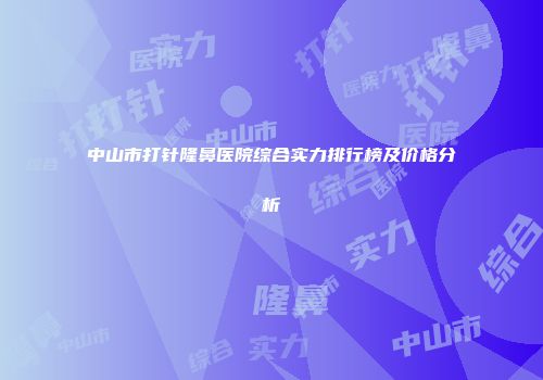 中山市打针隆鼻医院综合实力排行榜及价格分析