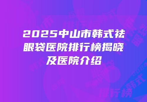 2025中山市韩式祛眼袋医院排行榜揭晓及医院介绍