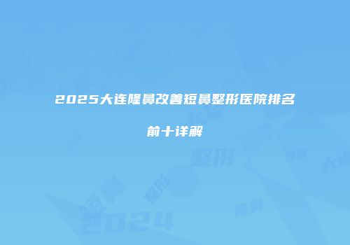 2025大连隆鼻改善短鼻整形医院排名前十详解