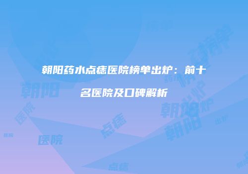 朝阳药水点痣医院榜单出炉：前十名医院及口碑解析
