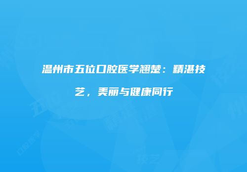温州市五位口腔医学翘楚：精湛技艺，美丽与健康同行
