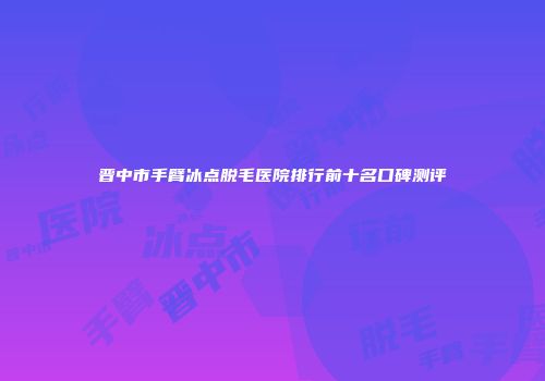晋中市手臂冰点脱毛医院排行前十名口碑测评