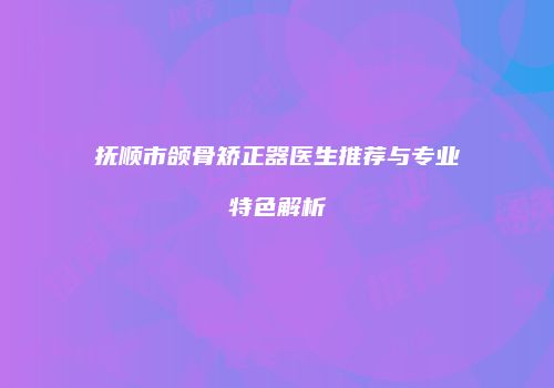 抚顺市颌骨矫正器医生推荐与专业特色解析