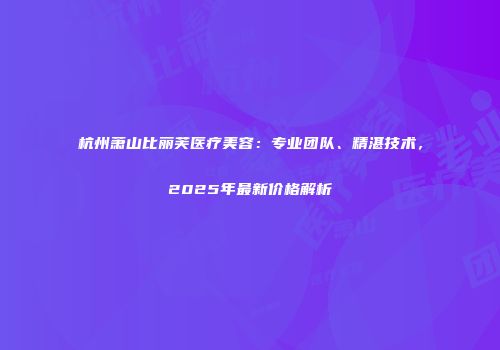 杭州萧山比丽芙医疗美容：专业团队、精湛技术，2025年最新价格解析