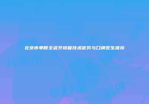 北京市单颗全瓷牙修复技术优势与口碑医生推荐