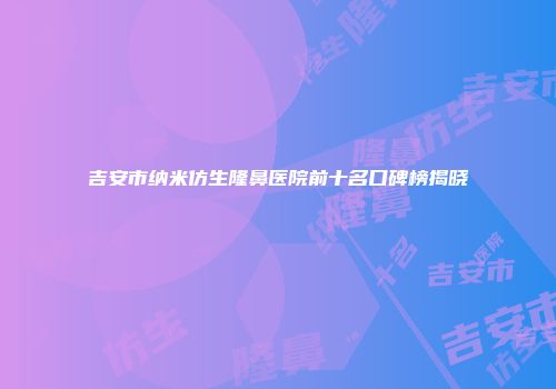 吉安市纳米仿生隆鼻医院前十名口碑榜揭晓