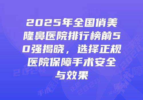 2025年全国俏美隆鼻医院排行榜前50强揭晓，选择正规医院保障手术安全与效果