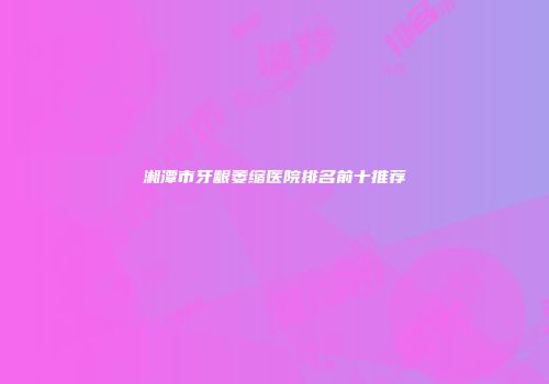 湘潭市牙龈萎缩医院排名前十推荐