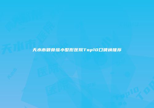 天水市颧骨缩小整形医院Top10口碑榜推荐