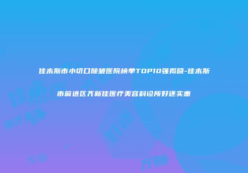 佳木斯市小切口除皱医院榜单TOP10强揭晓-佳木斯市前进区齐新佳医疗美容科诊所好还实惠