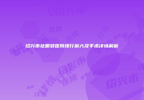 绍兴市祛眼袋医院排行前六及手术详情解析