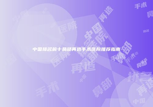 中国排名前十鼻部再造手术医院推荐指南