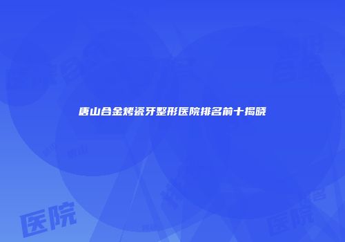 唐山合金烤瓷牙整形医院排名前十揭晓