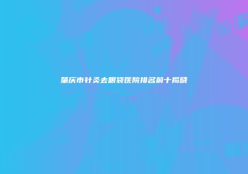 肇庆市针灸去眼袋医院排名前十揭晓