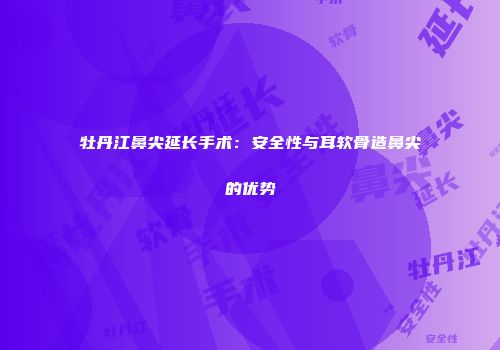 牡丹江鼻尖延长手术：安全性与耳软骨造鼻尖的优势