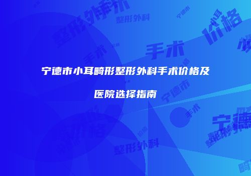 宁德市小耳畸形整形外科手术价格及医院选择指南