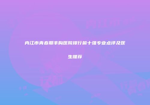 内江市青春期丰胸医院排行前十强专业点评及医生推荐