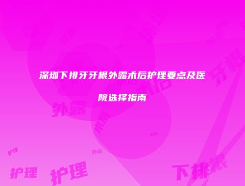 深圳下排牙牙根外露术后护理要点及医院选择指南