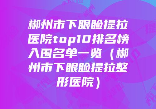 郴州市下眼睑提拉医院top10排名榜入围名单一览（郴州市下眼睑提拉整形医院）