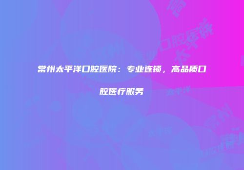常州太平洋口腔医院：专业连锁，高品质口腔医疗服务