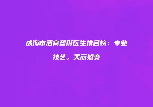威海市酒窝塑形医生排名榜：专业技艺，美丽蜕变