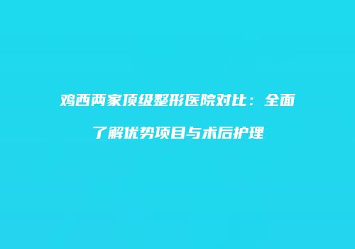 鸡西两家顶级整形医院对比：全面了解优势项目与术后护理