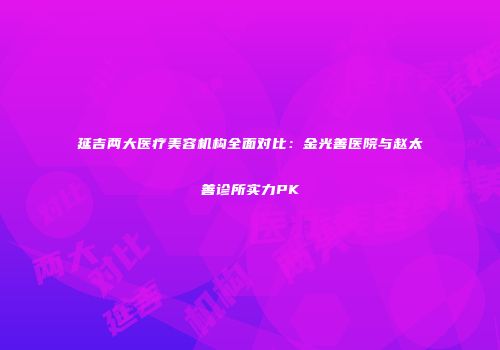延吉两大医疗美容机构全面对比：金光善医院与赵太善诊所实力PK