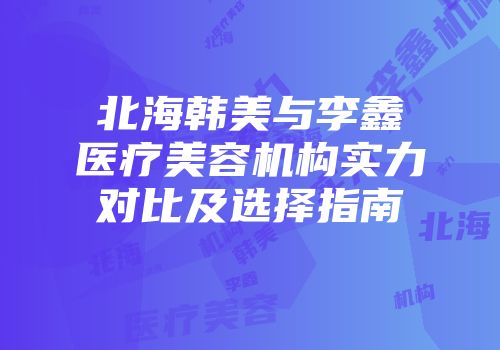 北海韩美与李鑫医疗美容机构实力对比及选择指南