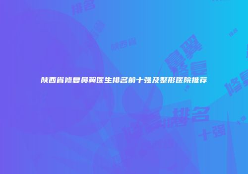 陕西省修复鼻翼医生排名前十强及整形医院推荐