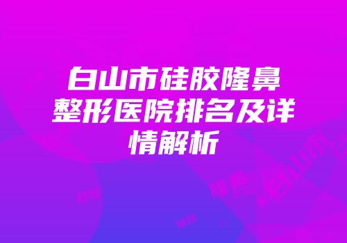 白山市硅胶隆鼻整形医院排名及详情解析