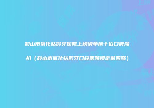 鞍山市氧化钴假牙医院上榜清单前十位口碑深扒（鞍山市氧化钴假牙口腔医院锁定前四强）